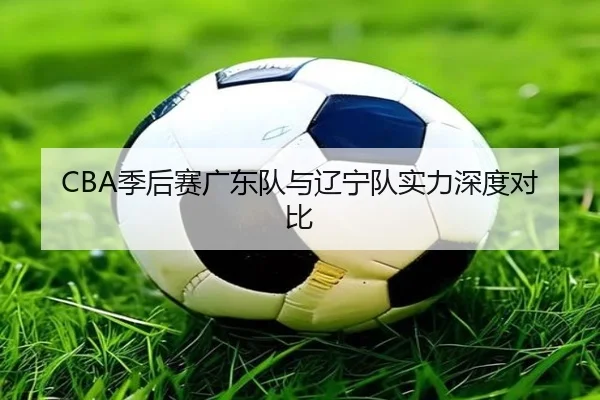 CBA季后赛广东队与辽宁队实力深度对比